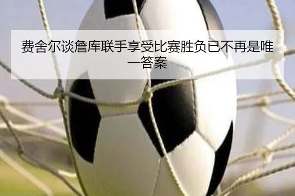 费舍尔谈詹库联手享受比赛胜负已不再是唯一答案