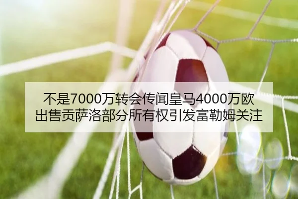 不是7000万转会传闻皇马4000万欧出售贡萨洛部分所有权引发富勒姆关注