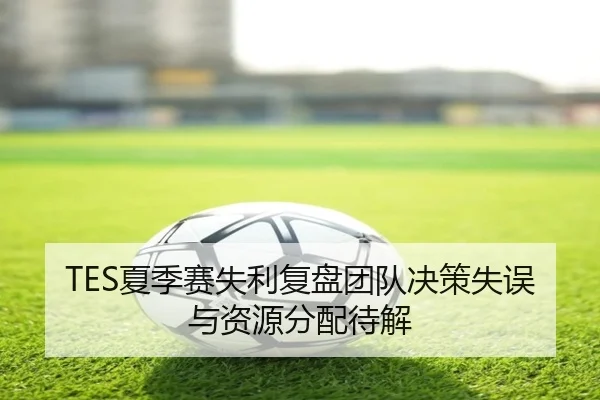 TES夏季赛失利复盘团队决策失误与资源分配待解