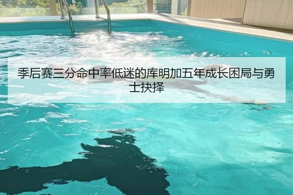 季后赛三分命中率低迷的库明加五年成长困局与勇士抉择